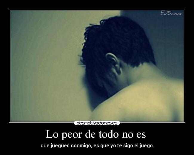 Lo peor de todo no es - que juegues conmigo, es que yo te sigo el juego.