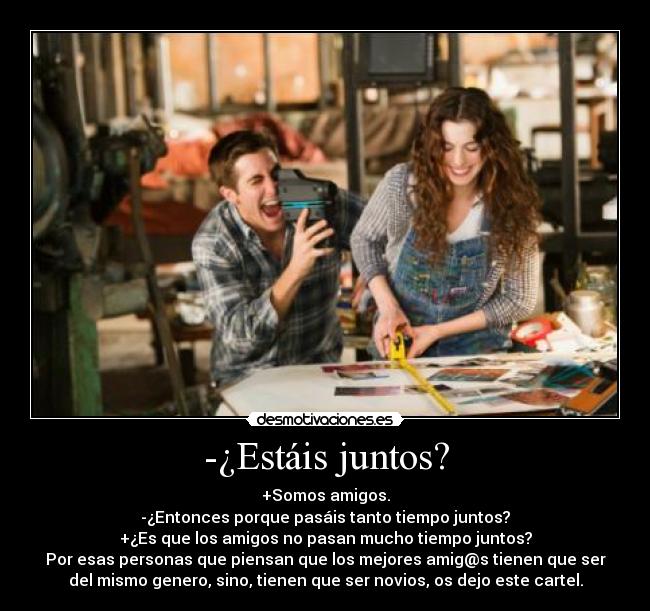 -¿Estáis juntos? - +Somos amigos.
-¿Entonces porque pasáis tanto tiempo juntos?
+¿Es que los amigos no pasan mucho tiempo juntos?
Por esas personas que piensan que los mejores amig@s tienen que ser
del mismo genero, sino, tienen que ser novios, os dejo este cartel.