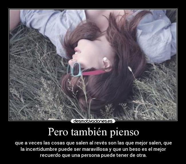 Pero también pienso - que a veces las cosas que salen al revés son las que mejor salen, que
la incertidumbre puede ser maravillosa y que un beso es el mejor
recuerdo que una persona puede tener de otra.