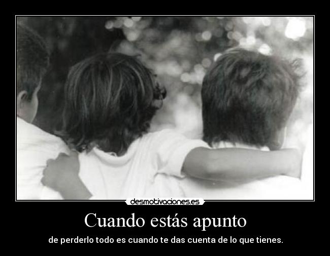 Cuando estás apunto - de perderlo todo es cuando te das cuenta de lo que tienes.