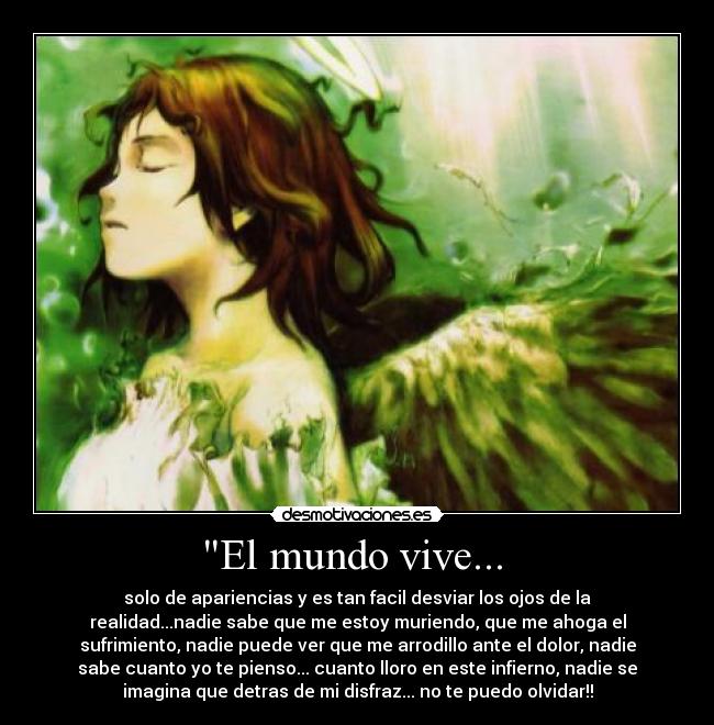 El mundo vive... - solo de apariencias y es tan facil desviar los ojos de la
realidad...nadie sabe que me estoy muriendo, que me ahoga el
sufrimiento, nadie puede ver que me arrodillo ante el dolor, nadie
sabe cuanto yo te pienso... cuanto lloro en este infierno, nadie se
imagina que detras de mi disfraz... no te puedo olvidar!!