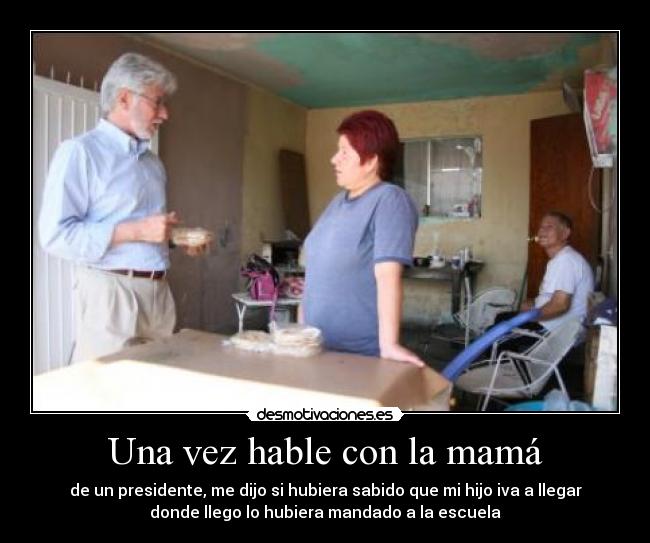 Una vez hable con la mamá - de un presidente, me dijo si hubiera sabido que mi hijo iva a llegar
donde llego lo hubiera mandado a la escuela