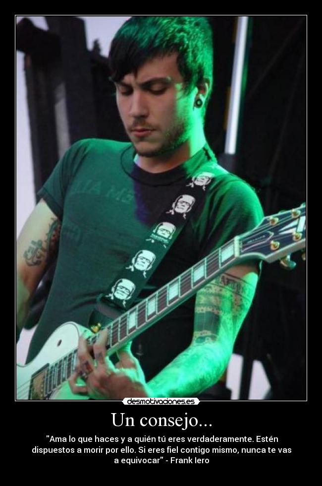 Un consejo... - Ama lo que haces y a quién tú eres verdaderamente. Estén
dispuestos a morir por ello. Si eres fiel contigo mismo, nunca te vas
a equivocar - Frank Iero