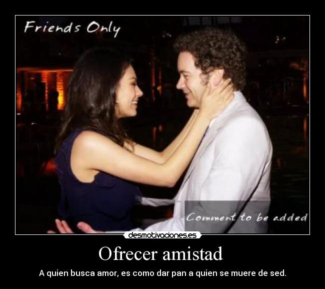 Ofrecer amistad - A quien busca amor, es como dar pan a quien se muere de sed.
