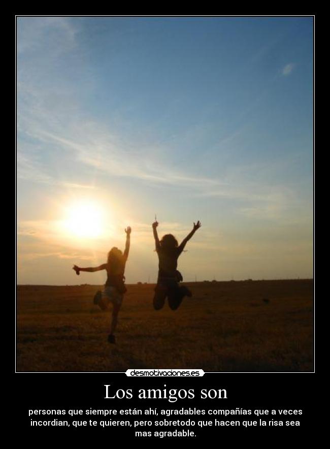 Los amigos son - personas que siempre están ahí, agradables compañías que a veces
incordian, que te quieren, pero sobretodo que hacen que la risa sea
mas agradable.