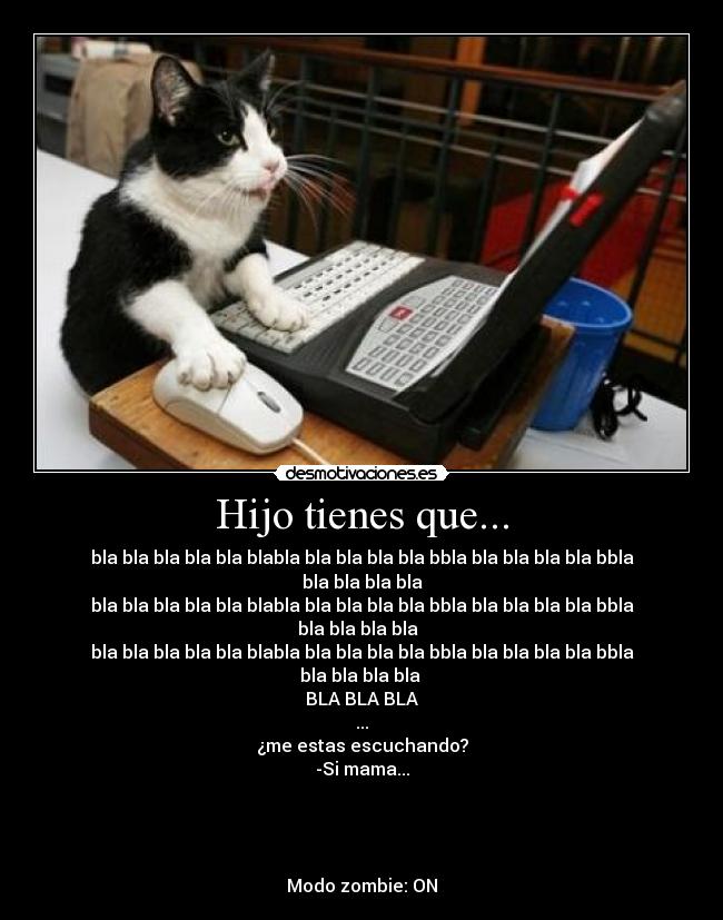 Hijo tienes que... - bla bla bla bla bla blabla bla bla bla bla bbla bla bla bla bla bbla bla bla bla bla
bla bla bla bla bla blabla bla bla bla bla bbla bla bla bla bla bbla bla bla bla bla
bla bla bla bla bla blabla bla bla bla bla bbla bla bla bla bla bbla bla bla bla bla
BLA BLA BLA
...
¿me estas escuchando?
-Si mama...
Modo zombie: ON