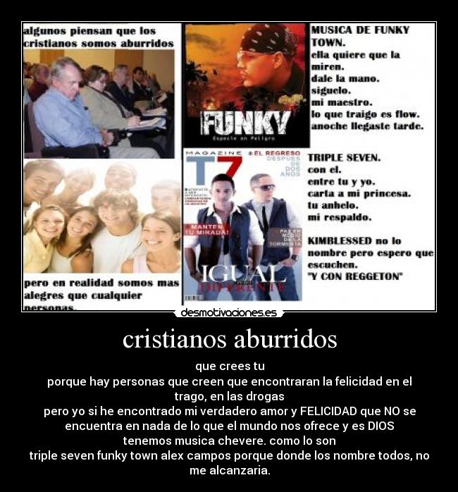 cristianos aburridos - que crees tu
porque hay personas que creen que encontraran la felicidad en el
trago, en las drogas
pero yo si he encontrado mi verdadero amor y FELICIDAD que NO se
encuentra en nada de lo que el mundo nos ofrece y es DIOS
tenemos musica chevere. como lo son
triple seven funky town alex campos porque donde los nombre todos, no
me alcanzaria.