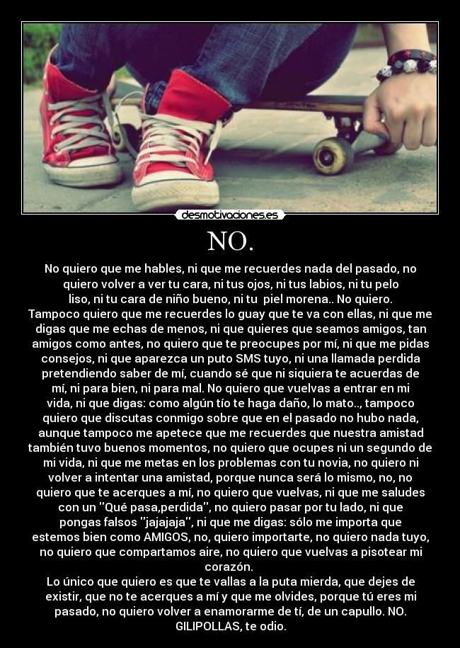 NO. - No quiero que me hables, ni que me recuerdes nada del pasado, no
quiero volver a ver tu cara, ni tus ojos, ni tus labios, ni tu pelo
liso, ni tu cara de niño bueno, ni tu piel morena.. No quiero.
Tampoco quiero que me recuerdes lo guay que te va con ellas, ni que me
digas que me echas de menos, ni que quieres que seamos amigos, tan
amigos como antes, no quiero que te preocupes por mí, ni que me pidas
consejos, ni que aparezca un puto SMS tuyo, ni una llamada perdida
pretendiendo saber de mí, cuando sé que ni siquiera te acuerdas de
mí, ni para bien, ni para mal. No quiero que vuelvas a entrar en mi
vida, ni que digas: como algún tío te haga daño, lo mato.., tampoco
quiero que discutas conmigo sobre que en el pasado no hubo nada,
aunque tampoco me apetece que me recuerdes que nuestra amistad
también tuvo buenos momentos, no quiero que ocupes ni un segundo de
mi vida, ni que me metas en los problemas con tu novia, no quiero ni
volver a intentar una amistad, porque nunca será lo mismo, no, no
quiero que te acerques a mí, no quiero que vuelvas, ni que me saludes
con un Qué pasa,perdida, no quiero pasar por tu lado, ni que
pongas falsos jajajaja, ni que me digas: sólo me importa que
estemos bien como AMIGOS, no, quiero importarte, no quiero nada tuyo,
no quiero que compartamos aire, no quiero que vuelvas a pisotear mi
corazón.
Lo único que quiero es que te vallas a la puta mierda, que dejes de
existir, que no te acerques a mí y que me olvides, porque tú eres mi
pasado, no quiero volver a enamorarme de tí, de un capullo. NO.
GILIPOLLAS, te odio.