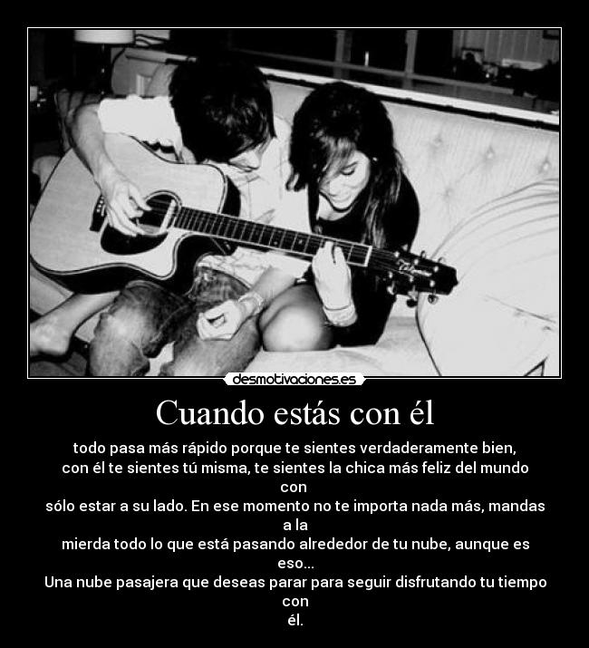 Cuando estás con él - todo pasa más rápido porque te sientes verdaderamente bien,
con él te sientes tú misma, te sientes la chica más feliz del mundo con 
sólo estar a su lado. En ese momento no te importa nada más, mandas a la
mierda todo lo que está pasando alrededor de tu nube, aunque es eso...
Una nube pasajera que deseas parar para seguir disfrutando tu tiempo con
él.