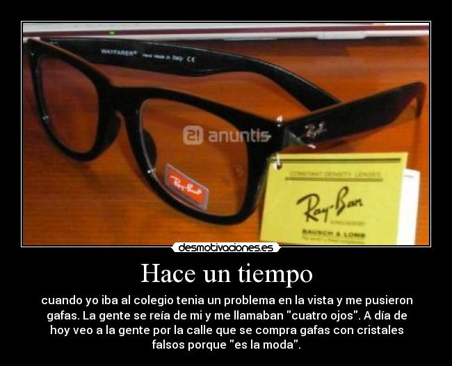Hace un tiempo - cuando yo iba al colegio tenia un problema en la vista y me pusieron
gafas. La gente se reía de mi y me llamaban cuatro ojos. A día de
hoy veo a la gente por la calle que se compra gafas con cristales
falsos porque es la moda.