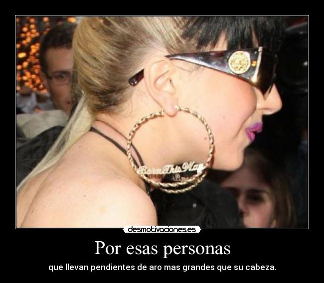 Por esas personas - que llevan pendientes de aro mas grandes que su cabeza.