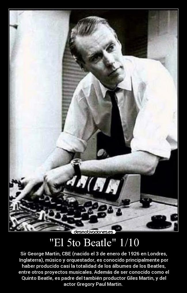 El 5to Beatle 1/10 - Sir George Martin, CBE (nacido el 3 de enero de 1926 en Londres,
Inglaterra), músico y orquestador, es conocido principalmente por
haber producido casi la totalidad de los álbumes de los Beatles,
entre otros proyectos musicales. Además de ser conocido como el
Quinto Beatle, es padre del también productor Giles Martin, y del
actor Gregory Paul Martin.