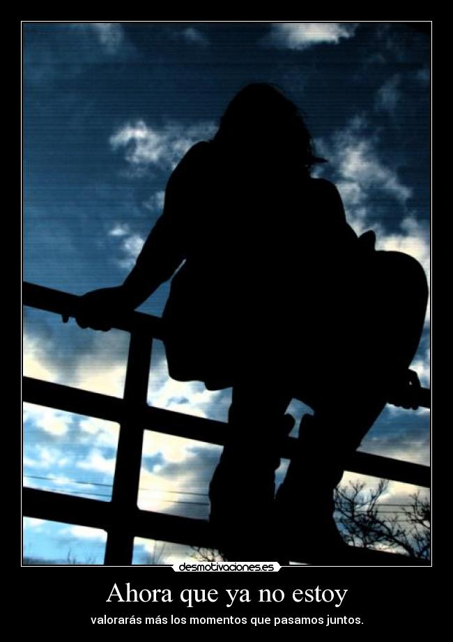 Ahora que ya no estoy - valorarás más los momentos que pasamos juntos.
