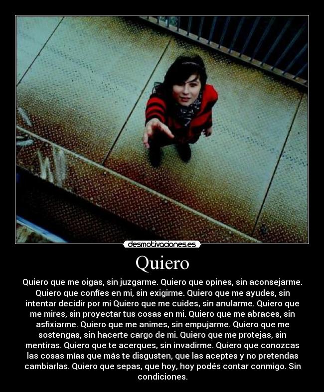 Quiero - Quiero que me oigas, sin juzgarme. Quiero que opines, sin aconsejarme.
Quiero que confíes en mi, sin exigirme. Quiero que me ayudes, sin
intentar decidir por mi Quiero que me cuides, sin anularme. Quiero que
me mires, sin proyectar tus cosas en mi. Quiero que me abraces, sin
asfixiarme. Quiero que me animes, sin empujarme. Quiero que me
sostengas, sin hacerte cargo de mi. Quiero que me protejas, sin
mentiras. Quiero que te acerques, sin invadirme. Quiero que conozcas
las cosas mías que más te disgusten, que las aceptes y no pretendas
cambiarlas. Quiero que sepas, que hoy, hoy podés contar conmigo. Sin
condiciones.