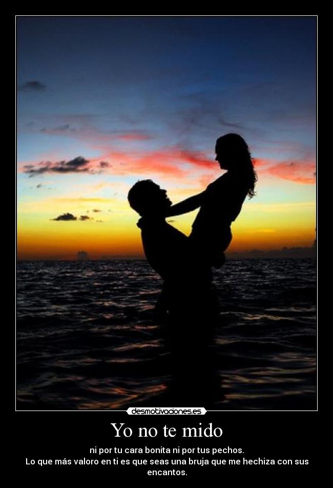 Yo no te mido - ni por tu cara bonita ni por tus pechos.
Lo que más valoro en ti es que seas una bruja que me hechiza con sus encantos.