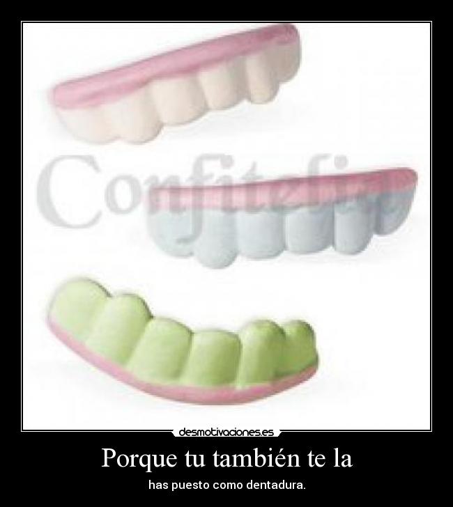 Porque tu también te la - has puesto como dentadura.