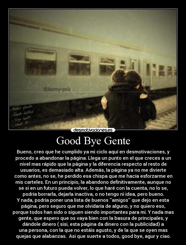 Good Bye Gente - Bueno, creo que he cumplido ya mi ciclo aquí en desmotivaciones, y
procedo a abandonar la página. Llega un punto en el que creces a un
nivel mas rápido que la página y la diferencia respecto al resto de
usuarios, es demasiado alta. Además, la página ya no me divierte
como antes, no se, he perdido esa chispa que me hacía esforzarme en
mis carteles. En un principio, la abandono definitivamente, aunque no
se si en un futuro pueda volver, lo que haré con la cuenta, no lo se,
podría borrarla, dejarla inactiva, o no tengo ni idea, pero bueno.
Y nada, podría poner una lista de buenos amigos que dejo en esta
página, pero seguro que me olvidaría de alguno, y no quiero eso,
porque todos han sido o siguen siendo importantes para mi. Y nada mas
gente, que espero que os vaya bien con la basura de principales, y
dándole dinero ( sisi, esta página da dinero con la publicidad) a
una persona, con la que no estáis agusto, y de la que se oyen mas
quejas que alabanzas.  Asi que suerte a todos, good bye, agur y ciao.