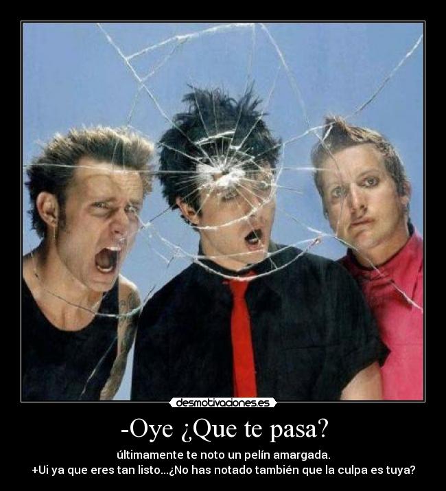 -Oye ¿Que te pasa? - últimamente te noto un pelín amargada.
+Ui ya que eres tan listo...¿No has notado también que la culpa es tuya?