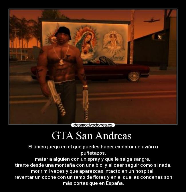 GTA San Andreas - El único juego en el que puedes hacer explotar un avión a
puñetazos,
matar a alguien con un spray y que le salga sangre,
tirarte desde una montaña con una bici y al caer seguir como si nada,
morir mil veces y que aparezcas intacto en un hospital,
reventar un coche con un ramo de flores y en el que las condenas son
más cortas que en España.
