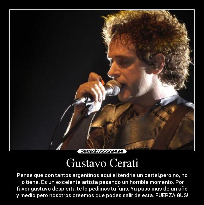 Gustavo Cerati - Pense que con tantos argentinos aqui el tendria un cartel,pero no, no
lo tiene. Es un excelente artista pasando un horrible momento. Por
favor gustavo despierta te lo pedimos tu fans. Ya paso mas de un año
y medio pero nosotros creemos que podes salir de esta. FUERZA GUS!