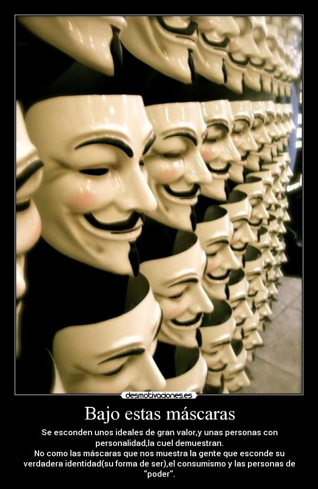 Bajo estas máscaras - Se esconden unos ideales de gran valor,y unas personas con
personalidad,la cuel demuestran.
No como las máscaras que nos muestra la gente que esconde su
verdadera identidad(su forma de ser),el consumismo y las personas de
poder.