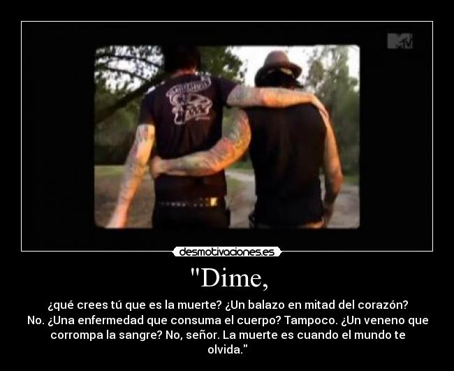 Dime, - ¿qué crees tú que es la muerte? ¿Un balazo en mitad del corazón?
No. ¿Una enfermedad que consuma el cuerpo? Tampoco. ¿Un veneno que
corrompa la sangre? No, señor. La muerte es cuando el mundo te
olvida.
