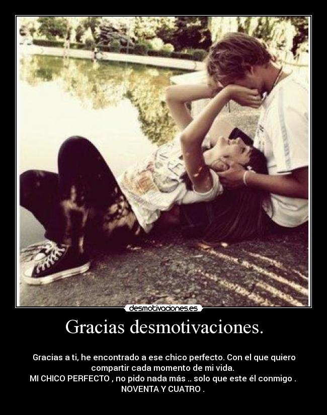 Gracias desmotivaciones. -
Gracias a ti, he encontrado a ese chico perfecto. Con el que quiero
compartir cada momento de mi vida.
MI CHICO PERFECTO , no pido nada más .. solo que este él conmigo .
NOVENTA Y CUATRO . ♥