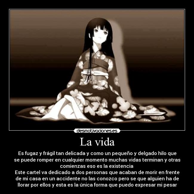 La vida - Es fugaz y frágil tan delicada y como un pequeño y delgado hilo que
se puede romper en cualquier momento muchas vidas terminan y otras
comienzas eso es la existencia 
Este cartel va dedicado a dos personas que acaban de morir en frente
de mi casa en un accidente no las conozco pero se que alguien ha de
llorar por ellos y esta es la única forma que puedo expresar mi pesar