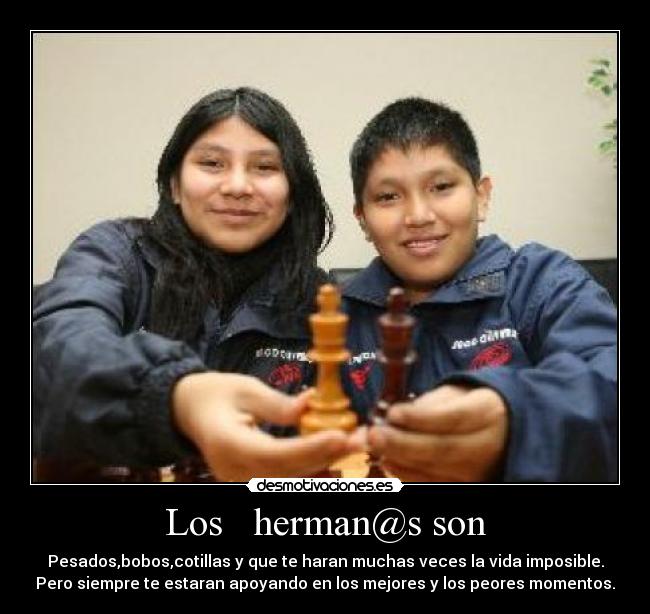 Los herman@s son - Pesados,bobos,cotillas y que te haran muchas veces la vida imposible.
Pero siempre te estaran apoyando en los mejores y los peores momentos.