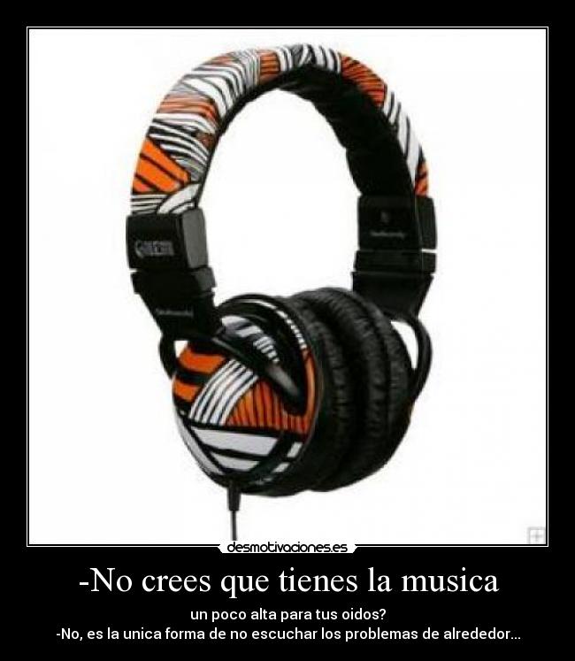 -No crees que tienes la musica - un poco alta para tus oidos?
-No, es la unica forma de no escuchar los problemas de alrededor...