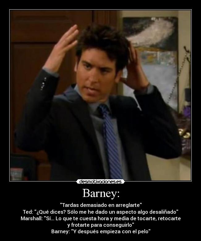 Barney: - Tardas demasiado en arreglarte
Ted: ¿Qué dices? Sólo me he dado un aspecto algo desaliñado
Marshall: Sí... Lo que te cuesta hora y media de tocarte, retocarte
y frotarte para conseguirlo
Barney: Y después empieza con el pelo