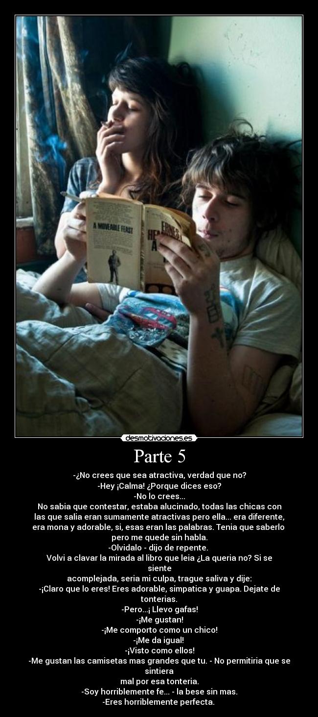 Parte 5 - -¿No crees que sea atractiva, verdad que no?
-Hey ¡Calma! ¿Porque dices eso?
-No lo crees...
No sabia que contestar, estaba alucinado, todas las chicas con
las que salia eran sumamente atractivas pero ella... era diferente,
era mona y adorable, si, esas eran las palabras. Tenia que saberlo 
pero me quede sin habla.
-Olvidalo - dijo de repente. 
Volvi a clavar la mirada al libro que leia ¿La queria no? Si se siente
acomplejada, seria mi culpa, trague saliva y dije:
-¡Claro que lo eres! Eres adorable, simpatica y guapa. Dejate de tonterias.
-Pero...¡ Llevo gafas!
-¡Me gustan!
-¡Me comporto como un chico!
-¡Me da igual! 
-¡Visto como ellos!
-Me gustan las camisetas mas grandes que tu. - No permitiria que se sintiera
mal por esa tonteria.
-Soy horriblemente fe... - la bese sin mas.
-Eres horriblemente perfecta. 