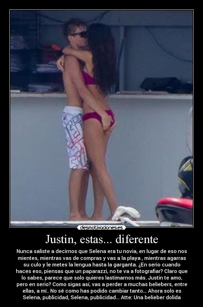 Justin, estas... diferente - Nunca saliste a decirnos que Selena era tu novia, en lugar de eso nos
mientes, mientras vas de compras y vas a la playa , mientras agarras
su culo y le metes la lengua hasta la garganta. ¿En serio cuando
haces eso, piensas que un paparazzi, no te va a fotografiar? Claro que
lo sabes, parece que solo quieres lastimarnos más. Justin te amo,
pero en serio? Como sigas así, vas a perder a muchas beliebers, entre
ellas, a mí.. No sé como has podido cambiar tanto... Ahora solo es
Selena, publicidad, Selena, publicidad... Atte: Una belieber dolida