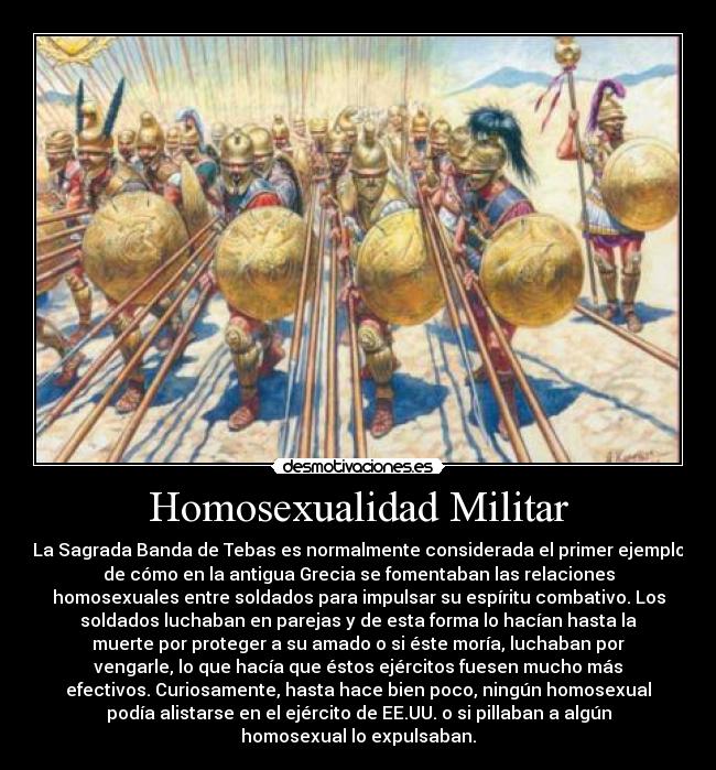 Homosexualidad Militar - La Sagrada Banda de Tebas es normalmente considerada el primer ejemplo
de cómo en la antigua Grecia se fomentaban las relaciones
homosexuales entre soldados para impulsar su espíritu combativo. Los
soldados luchaban en parejas y de esta forma lo hacían hasta la
muerte por proteger a su amado o si éste moría, luchaban por
vengarle, lo que hacía que éstos ejércitos fuesen mucho más
efectivos. Curiosamente, hasta hace bien poco, ningún homosexual
podía alistarse en el ejército de EE.UU. o si pillaban a algún
homosexual lo expulsaban.