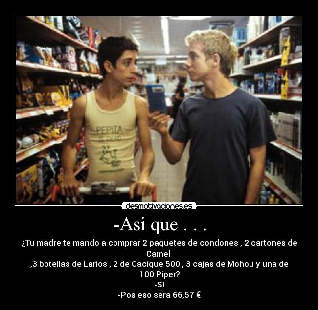 -Asi que . . . - ¿Tu madre te mando a comprar 2 paquetes de condones , 2 cartones de Camel
,3 botellas de Larios , 2 de Cacique 500 , 3 cajas de Mohou y una de 100 Piper?
-Sí
-Pos eso sera 66,57 €