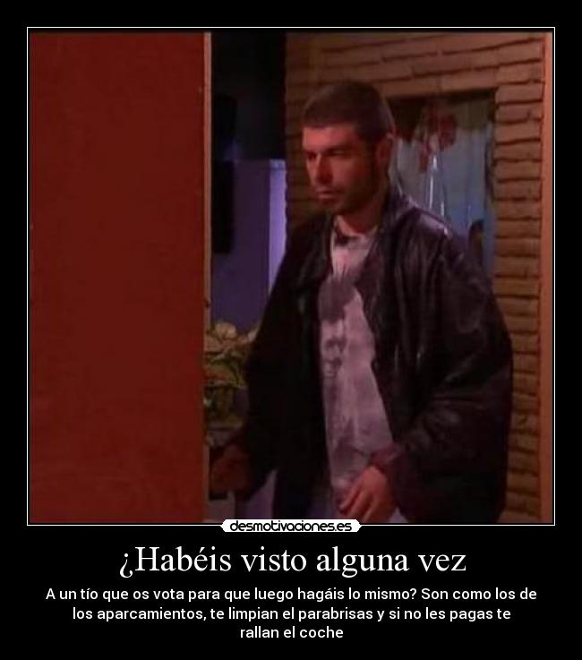 ¿Habéis visto alguna vez - A un tío que os vota para que luego hagáis lo mismo? Son como los de
los aparcamientos, te limpian el parabrisas y si no les pagas te
rallan el coche