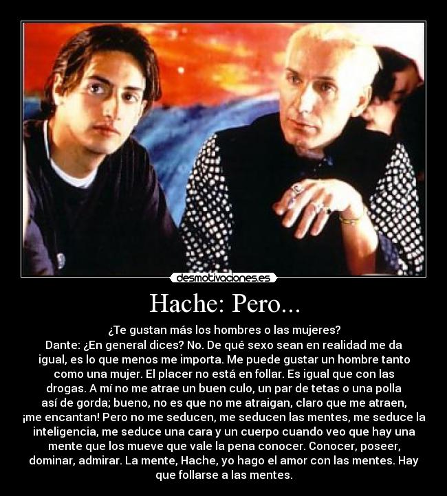 Hache: Pero... - ¿Te gustan más los hombres o las mujeres?
Dante: ¿En general dices? No. De qué sexo sean en realidad me da
igual, es lo que menos me importa. Me puede gustar un hombre tanto
como una mujer. El placer no está en follar. Es igual que con las
drogas. A mí no me atrae un buen culo, un par de tetas o una polla
así de gorda; bueno, no es que no me atraigan, claro que me atraen,
¡me encantan! Pero no me seducen, me seducen las mentes, me seduce la
inteligencia, me seduce una cara y un cuerpo cuando veo que hay una
mente que los mueve que vale la pena conocer. Conocer, poseer,
dominar, admirar. La mente, Hache, yo hago el amor con las mentes. Hay
que follarse a las mentes.