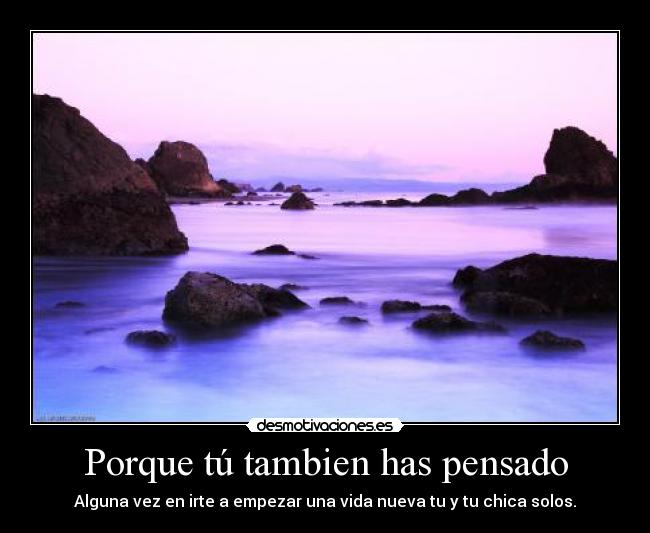 Porque tú tambien has pensado - Alguna vez en irte a empezar una vida nueva tu y tu chica solos.