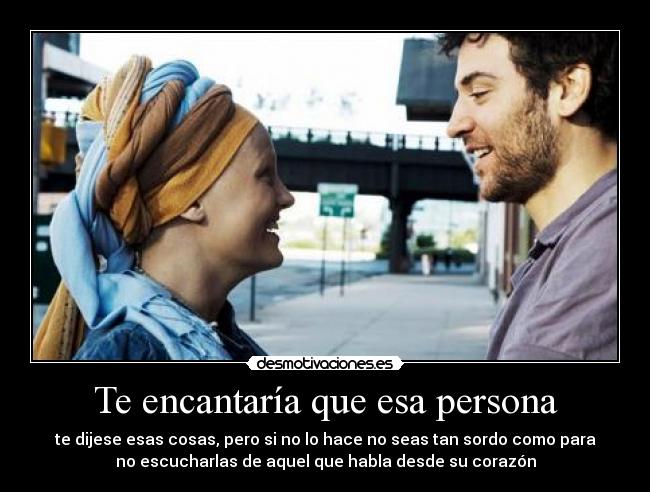 Te encantaría que esa persona - te dijese esas cosas, pero si no lo hace no seas tan sordo como para
no escucharlas de aquel que habla desde su corazón