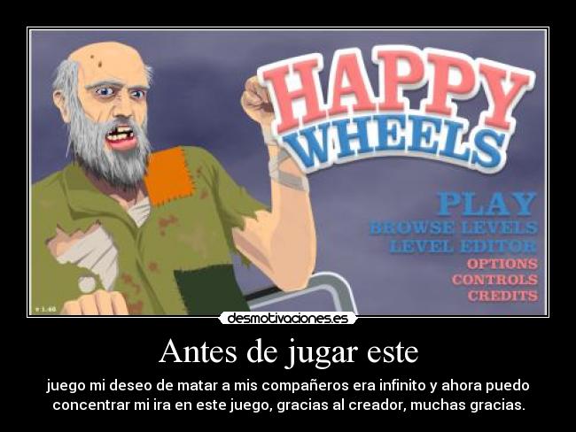 Antes de jugar este - juego mi deseo de matar a mis compañeros era infinito y ahora puedo
concentrar mi ira en este juego, gracias al creador, muchas gracias.