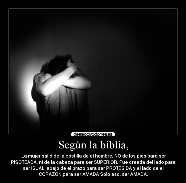 Según la biblia, -  La mujer salió de la costilla de el hombre, NO de los pies para ser
PISOTEADA, ni de la cabeza para ser SUPERIOR. Fue creada del lado para
ser IGUAL, abajo de el brazo para ser PROTEGIDA y al lado de el
CORAZÓN para ser AMADA Solo eso, ser AMADA.