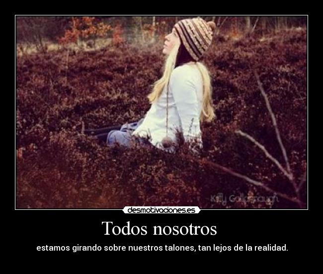 Todos nosotros - estamos girando sobre nuestros talones, tan lejos de la realidad.