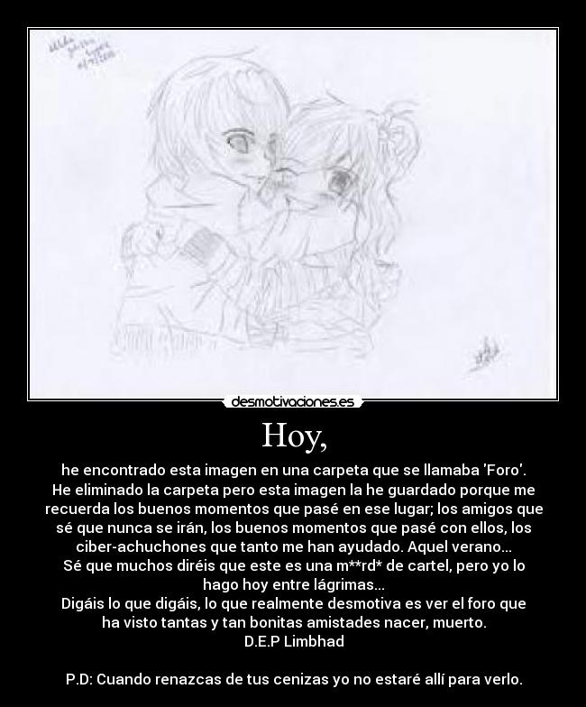 Hoy, - he encontrado esta imagen en una carpeta que se llamaba Foro.
He eliminado la carpeta pero esta imagen la he guardado porque me
recuerda los buenos momentos que pasé en ese lugar; los amigos que
sé que nunca se irán, los buenos momentos que pasé con ellos, los
ciber-achuchones que tanto me han ayudado. Aquel verano...
Sé que muchos diréis que este es una m**rd* de cartel, pero yo lo
hago hoy entre lágrimas...
Digáis lo que digáis, lo que realmente desmotiva es ver el foro que
ha visto tantas y tan bonitas amistades nacer, muerto.
D.E.P Limbhad
P.D: Cuando renazcas de tus cenizas yo no estaré allí para verlo.