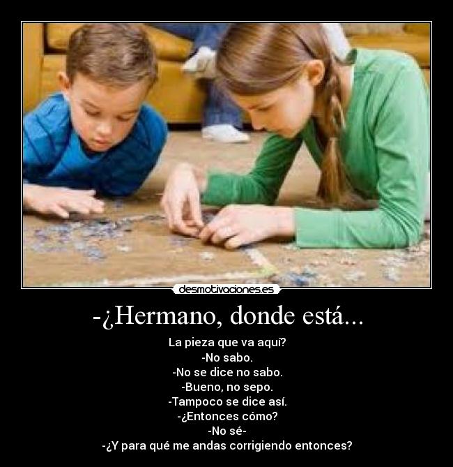 -¿Hermano, donde está... - La pieza que va aquí?
-No sabo.
-No se dice no sabo.
-Bueno, no sepo.
-Tampoco se dice así.
-¿Entonces cómo?
-No sé-
-¿Y para qué me andas corrigiendo entonces?