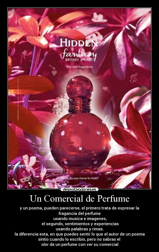 Un Comercial de Perfume - y un poema, pueden parecerse, el primero trata de expresar la fragancia del perfume
usando musica e imagenes,
el segundo, sentimientos y experiencias
usando palabras y rimas.
la diferencia esta, en que puedes sentir lo que el autor de un poema
sintio cuando lo escribio, pero no sabras el
olor de un perfume con ver su comercial