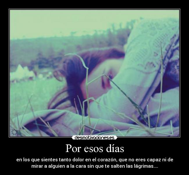 Por esos días - en los que sientes tanto dolor en el corazón, que no eres capaz ni de
mirar a alguien a la cara sin que te salten las lágrimas....