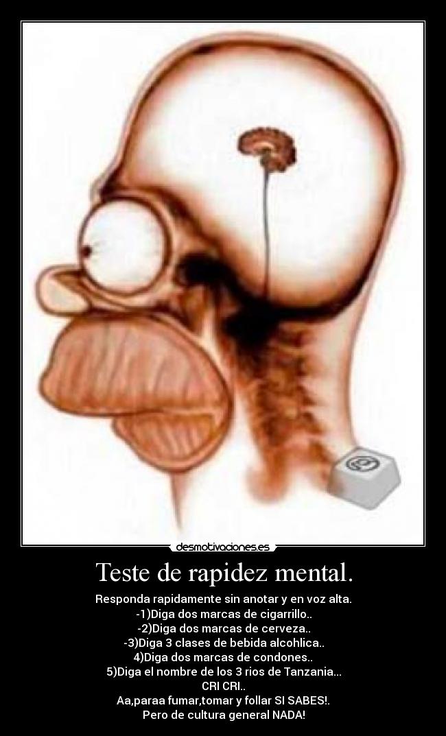 Teste de rapidez mental. - Responda rapidamente sin anotar y en voz alta.
-1)Diga dos marcas de cigarrillo..
-2)Diga dos marcas de cerveza..
-3)Diga 3 clases de bebida alcohlica..
4)Diga dos marcas de condones..
5)Diga el nombre de los 3 rios de Tanzania...
CRI CRI..
Aa,paraa fumar,tomar y follar SI SABES!.
Pero de cultura general NADA!