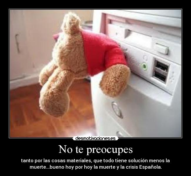 No te preocupes - tanto por las cosas materiales, que todo tiene solución menos la
muerte...bueno hoy por hoy la muerte y la crisis Española.
