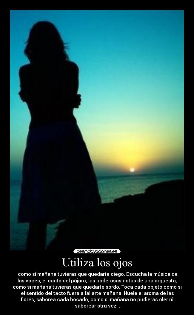 Utiliza los ojos - como sí mañana tuvieras que quedarte ciego. Escucha la música de
las voces, el canto del pájaro, las poderosas notas de una orquesta,
como si mañana tuvieras que quedarte sordo. Toca cada objeto como si
el sentido del tacto fuera a fallarte mañana. Huele el aroma de las
flores, saborea cada bocado, como si mañana no pudieras oler ni
saborear otra vez. .