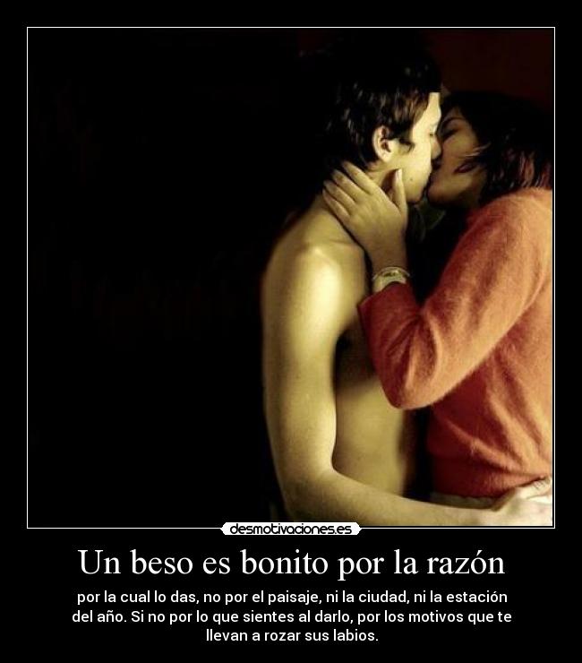 Un beso es bonito por la razón - por la cual lo das, no por el paisaje, ni la ciudad, ni la estación
del año. Si no por lo que sientes al darlo, por los motivos que te
llevan a rozar sus labios.